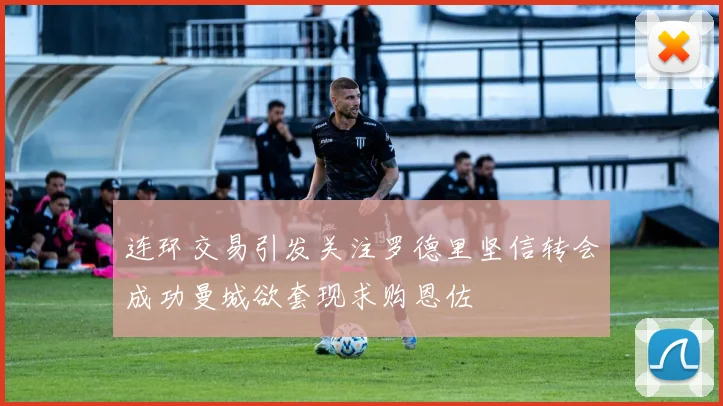 连环交易引发关注罗德里坚信转会成功曼城欲套现求购恩佐