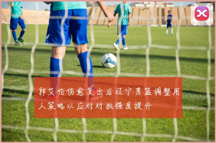 郭艾伦伤愈复出后辽宁男篮调整用人策略以应对对抗强度提升