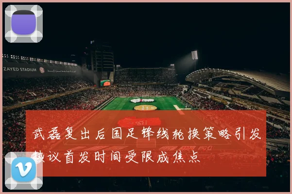 武磊复出后国足锋线轮换策略引发热议首发时间受限成焦点