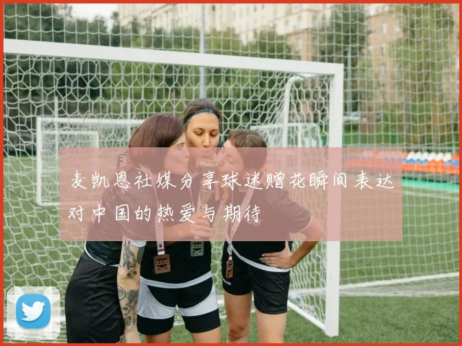 麦凯恩社媒分享球迷赠花瞬间表达对中国的热爱与期待