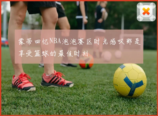 蒙蒂回忆NBA泡泡赛区时光感叹那是享受篮球的最佳时刻
