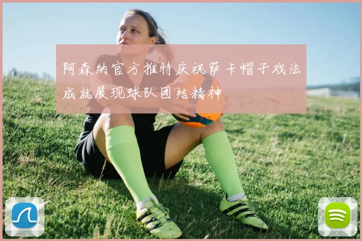 阿森纳官方推特庆祝萨卡帽子戏法成就展现球队团结精神
