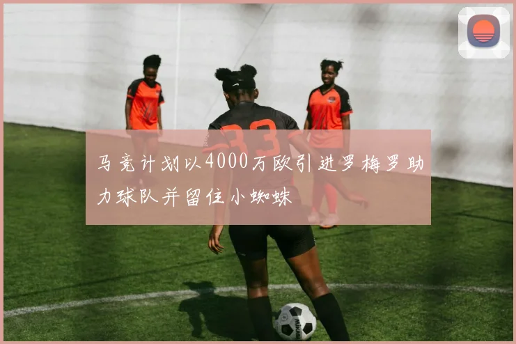 马竞计划以4000万欧引进罗梅罗助力球队并留住小蜘蛛
