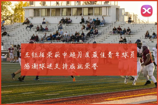 王钰栋荣获中超月度最佳青年球员感谢球迷支持成就荣誉