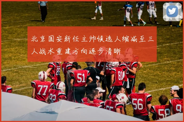 北京国安新任主帅候选人缩减至三人战术重建方向逐步清晰