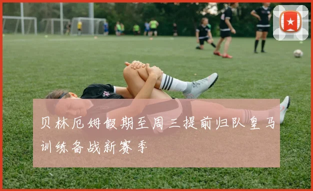 贝林厄姆假期至周三提前归队皇马训练备战新赛季